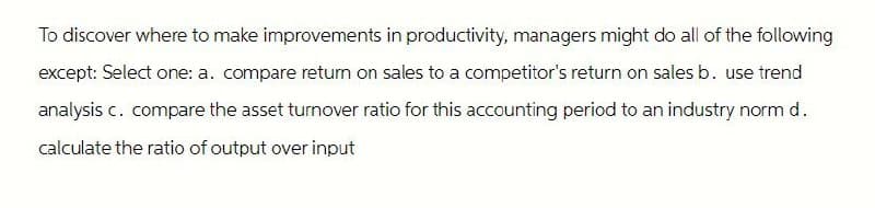 To discover where to make improvements in productivity, managers might do all of the following
except: Select one: a. compare return on sales to a competitor's return on sales b. use trend
analysis c. compare the asset turnover ratio for this accounting period to an industry norm d.
calculate the ratio of output over input