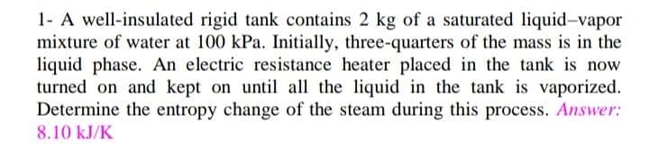 1- A well-insulated rigid tank contains 2 kg of a saturated liquid-vapor
mixture of water at 100 kPa. Initially, three-quarters of the mass is in the
liquid phase. An electric resistance heater placed in the tank is now
turned on and kept on until all the liquid in the tank is vaporized.
Determine the entropy change of the steam during this process. Answer:
8.10 kJ/K
