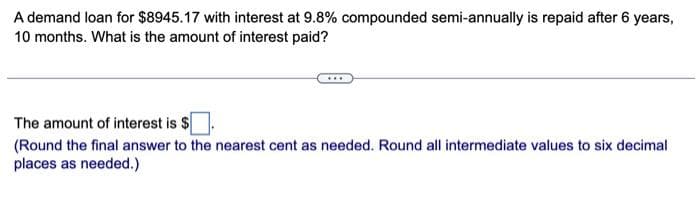 A demand loan for $8945.17 with interest at 9.8% compounded semi-annually is repaid after 6 years,
10 months. What is the amount of interest paid?
The amount of interest is $
(Round the final answer to the nearest cent as needed. Round all intermediate values to six decimal
places as needed.)