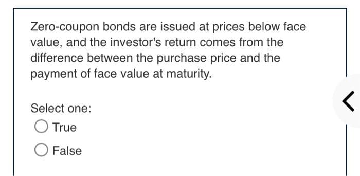 Zero-coupon bonds are issued at prices below face
value, and the investor's return comes from the
difference between the purchase price and the
payment of face value at maturity.
Select one:
O True
False
<