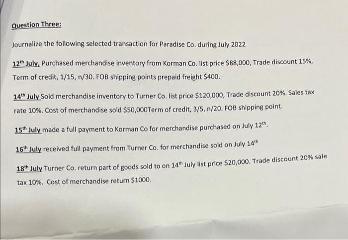 Question Three:
Journalize the following selected transaction for Paradise Co. during July 2022
12th July, Purchased merchandise inventory from Korman Co. list price $88,000, Trade discount 15%,
Term of credit, 1/15, n/30. FOB shipping points prepaid freight $400.
14th July Sold merchandise inventory to Turner Co. list price $120,000, Trade discount 20%. Sales tax
rate 10%. Cost of merchandise sold $50,000Term of credit, 3/5, n/20. FOB shipping point.
15th July made a full payment to Korman Co for merchandise purchased on July 12th.
16th July received full payment from Turner Co. for merchandise sold on July 14th
18th July Turner Co. return part of goods sold to on 14th July list price $20,000. Trade discount 20% sale
tax 10 %. Cost of merchandise return $1000.