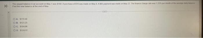 K
The unpaid balance in an account on May 1 was $169 A purchase of 518 was made on May 9 A 565 payment was made on May 22. The finance charge rate was 1 25% per month of the average daly
Find the new balance at the end of May
OA $170 00
OB $12325
OC. $104.90
OD. $124.02
CUL