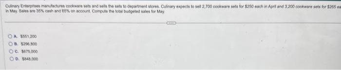 Culinary Enterprises manufactures cookware sets and sells the sets to department stores. Culinary expects to sell 2,700 cookware sets for $250 each in April and 3.200 cookware sets for $265
in May. Sales are 35% cash and 65% on account Compute the total budgeted sales for May
OA. $551,200
OB. $296,800
OC. $675,000
OD. $848,000
CEEEER