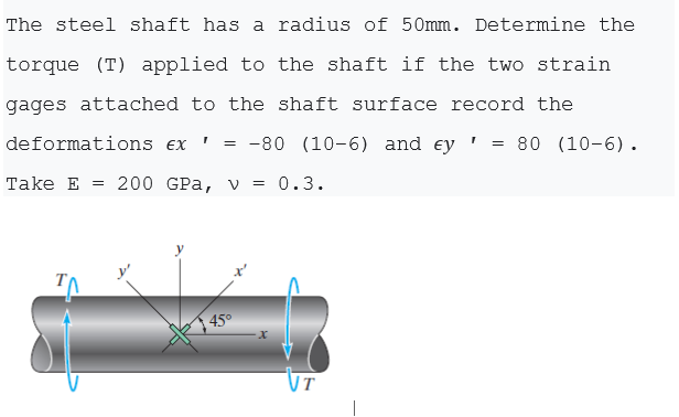 The steel shaft has a radius of 50mm. Determine the
torque (T) applied to the shaft if the two strain
gages attached to the shaft surface record the
deformations ex
-80 (10-6) and ey ' :
= 80 (10-6).
Take E = 200 GPa, v = 0.3.
| 45°
UT

