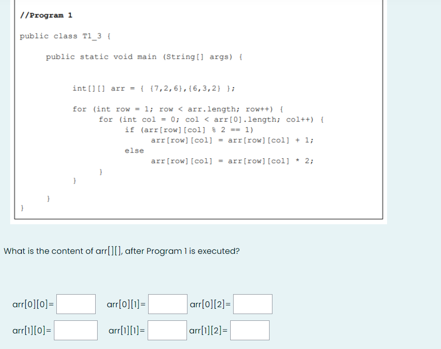 //Program 1
public class T1_3 {
public static void main (String[] args) {
int [][] arr = { {7,2,6},{6,3,2} };
for (int row = 1; row < arr.length; row++) {
for (int col = 0; col < arr[0].length; col++) {
if (arr[row] [col] % 2 == 1)
arr[row] [col] = arr[row][col] + 1;
else
arr[row] [col] = arr[row][col] * 2;
}
What is the content of arr[][], after Program l is executed?
arr[o][0]=
arr[0][1]=
arr[0][2]=
arr[1][0]=
arr[1][1]=
arr[1][2]=
