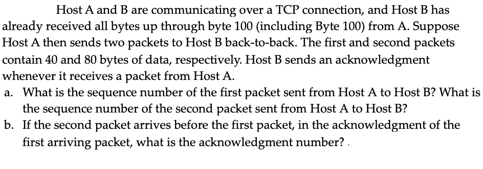 Host A and B are communicating over a TCP connection, and Host B has
already received all bytes up through byte 100 (including Byte 100) from A. Suppose
Host A then sends two packets to Host B back-to-back. The first and second packets
contain 40 and 80 bytes of data, respectively. Host B sends an acknowledgment
whenever it receives a packet from Host A.
a. What is the sequence number of the first packet sent from Host A to Host B? What is
the sequence number of the second packet sent from Host A to Host B?
b. If the second packet arrives before the first packet, in the acknowledgment of the
first arriving packet, what is the acknowledgment number? .
