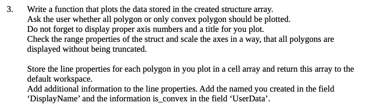 Write a function that plots the data stored in the created structure array.
Ask the user whether all polygon or only convex polygon should be plotted.
Do not forget to display proper axis numbers and a title for you plot.
Check the range properties of the struct and scale the axes in a way, that all polygons are
displayed without being truncated.
3.
Store the line properties for each polygon in you plot in a cell array and return this array to the
default workspace.
Add additional information to the line properties. Add the named you created in the field
'DisplayName' and the information is_convex in the field 'UserData'.
