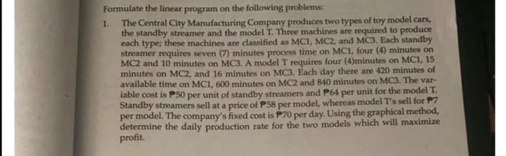 Formulate the linear program on the following problems:
1.
The Central City Manufacturing Company produces two types of toy model cars,
the standby streamer and the model T. Three machines are required to produce
each type; these machines are classified as MC1, MC2, and MC3. Each standby
streamer requires seven (7) minutes process time on MC1, four (4) minutes on
MC2 and 10 minutes on MC3. A model T requires four (4)minutes on MC1, 15
minutes on MC2, and 16 minutes on MC3. Each day there are 420 minutes of
available time on MC1, 600 minutes on MC2 and 840 minutes on MC3. The var-
iable cost is P50 per unit of standby streamers and P64 per unit for the model T.
Standby streamers sell at a price of P58 per model, whereas model T's sell for P7
per model. The company's fixed cost is P70 per day. Using the graphical method,
determine the daily production rate for the two models which will maximize
profit.
