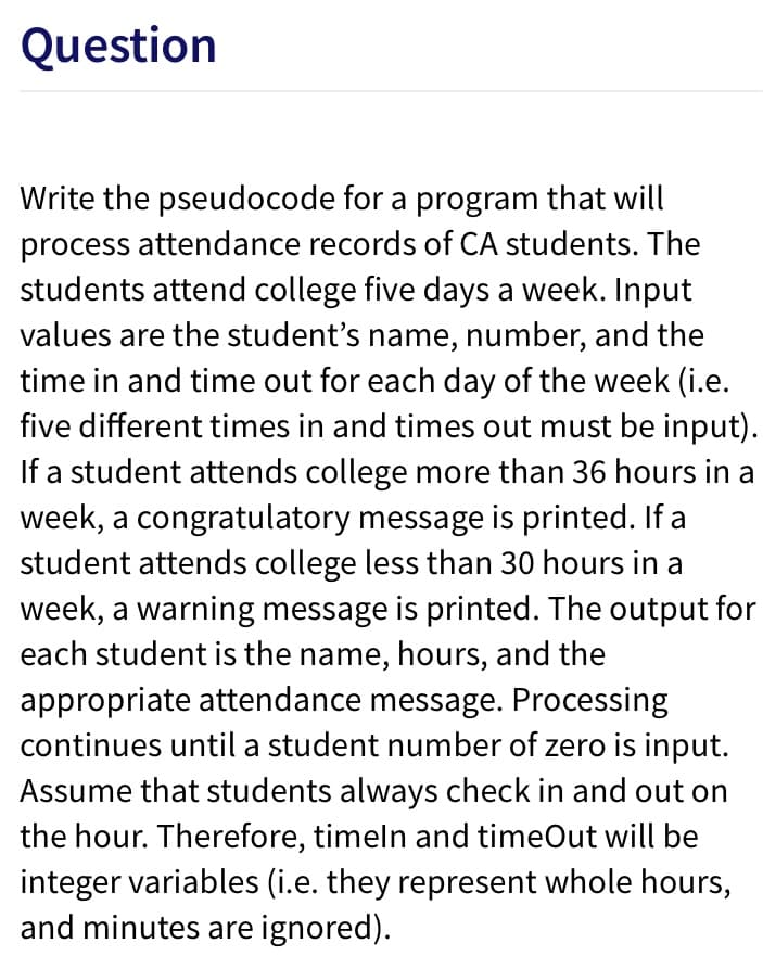 Question
Write the pseudocode for a program that will
process attendance records of CA students. The
students attend college five days a week. Input
values are the student's name, number, and the
time in and time out for each day of the week (i.e.
five different times in and times out must be input).
If a student attends college more than 36 hours in a
week, a congratulatory message is printed. If a
student attends college less than 30 hours in a
week, a warning message is printed. The output for
each student is the name, hours, and the
appropriate attendance message. Processing
continues until a student number of zero is input.
Assume that students always check in and out on
the hour. Therefore, timeln and timeOut will be
integer variables (i.e. they represent whole hours,
and minutes are ignored).
