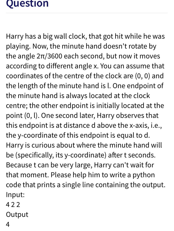 Question
Harry has a big wall clock, that got hit while he was
playing. Now, the minute hand doesn't rotate by
the angle 2t/3600 each second, but now it moves
according to different angle x. You can assume that
coordinates of the centre of the clock are (0, 0) and
the length of the minute hand is I. One endpoint of
the minute hand is always located at the clock
centre; the other endpoint is initially located at the
point (0, 1). One second later, Harry observes that
this endpoint is at distance d above the x-axis, i.e.,
the y-coordinate of this endpoint is equal to d.
Harry is curious about where the minute hand will
be (specifically, its y-coordinate) after t seconds.
Because t can be very large, Harry can't wait for
that moment. Please help him to write a python
code that prints a single line containing the output.
Input:
422
Output
4
