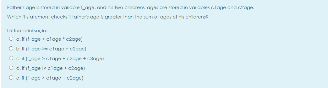 Father's age is stored in variable f_age, and his two childrens' ages are stored in variables clage and c2age.
Which if statement checks if father's age is greater than the sum of ages of his childrens?
Lütfen birini seçin:
O a. if (f_age > clage * c2age)
O b. if (f_age >= clage + c2age)
O c. if (f_age >clage + c2age + c3age)
O d. if (f_age !<clage + c2age)
O e. if (f_age >clage + c2age)
