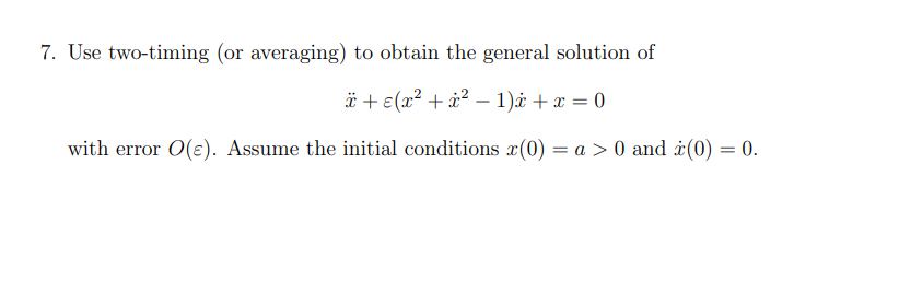 7. Use two-timing (or averaging) to obtain the general solution of
ï+ ε(x² + x² - 1)* + x = 0
with error O(e). Assume the initial conditions (0) = a > 0 and (0) = 0.