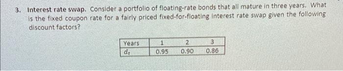 3. Interest rate swap. Consider a portfolio of floating-rate bonds that all mature in three years. What
is the fixed coupon rate for a fairly priced fixed-for-floating interest rate swap given the following
discount factors?
Years
2.
0.,95
06'0
0.86
