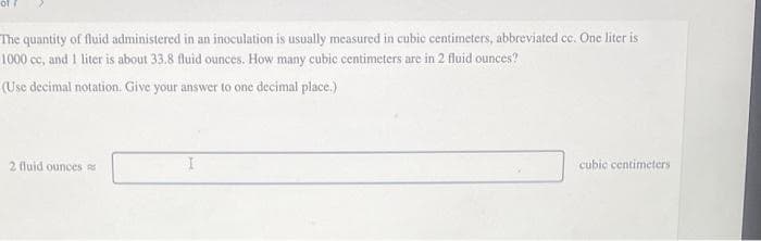 The quantity of fluid administered in an inoculation is usually measured in cubic centimeters, abbreviated cc. One liter is
1000 cc, and 1 liter is about 33.8 fluid ounces. How many cubic centimeters are in 2 fluid ounces?
(Use decimal notation. Give your answer to one decimal place.)
2 fluid ounces
cubic centimeters