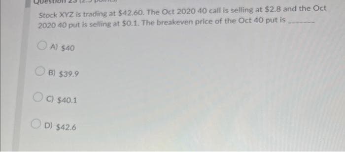 Stock XYZ is trading at $42.60. The Oct 2020 40 call is selling at $2.8 and the Oct
2020 40 put is selling at $0.1. The breakeven price of the Oct 40 put is
OA) $40
B) $39.9
OC) $40.1
OD) $42.6