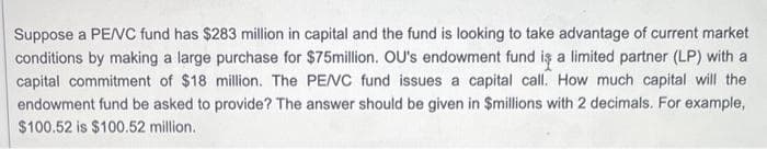 Suppose a PE/VC fund has $283 million in capital and the fund is looking to take advantage of current market
conditions by making a large purchase for $75million. OU's endowment fund is a limited partner (LP) with a
capital commitment of $18 million. The PE/VC fund issues a capital call. How much capital will the
endowment fund be asked to provide? The answer should be given in $millions with 2 decimals. For example,
$100.52 is $100.52 million.