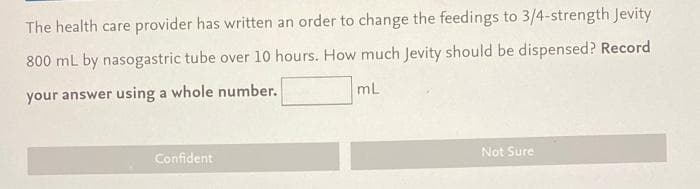 The health care provider has written an order to change the feedings to 3/4-strength Jevity
800 mL by nasogastric tube over 10 hours. How much Jevity should be dispensed? Record
your answer using a whole number.
mL
Confident
Not Sure