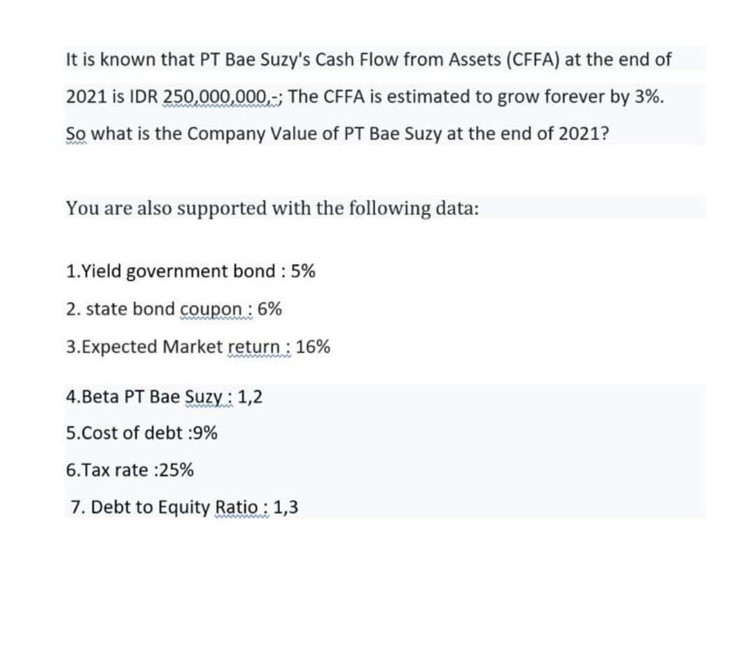 It is known that PT Bae Suzy's Cash Flow from Assets (CFFA) at the end of
2021 is IDR 250,000,000,-; The CFFA is estimated to grow forever by 3%.
So what is the Company Value of PT Bae Suzy at the end of 2021?
You are also supported with the following data:
1.Yield government bond : 5%
2. state bond coupon : 6%
3.Expected Market return : 16%
4.Beta PT Bae Suzy : 1,2
5.Cost of debt :9%
6.Tax rate :25%
7. Debt to Equity Ratio : 1,3
