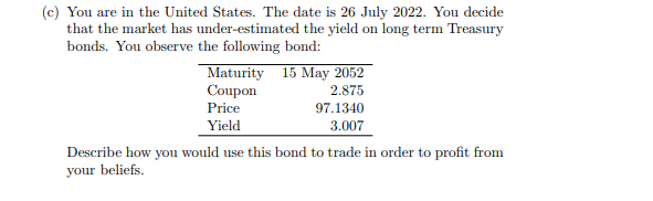 (c) You are in the United States. The date is 26 July 2022. You decide
that the market has under-estimated the yield on long term Treasury
bonds. You observe the following bond:
Maturity
Coupon
Price
Yield
15 May 2052
2.875
97.1340
3.007
Describe how you would use this bond to trade in order to profit from
your beliefs.