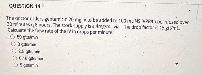 QUESTION 140
The doctor orders gentamicin 20 mg IV to be added to 100 mL NS IVPB to be infused over
30 minutes q 8 hours. The stock supply is a 4mg/mL vial. The drop factor is 15 gtt/mL.
Calculate the flow rate of the IV in drops per minute.
50 gtts/min
3 gtts/min
2.5 gtts/min
0.16 gtts/min
O 5 gtts/min
