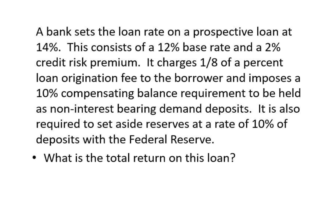 A bank sets the loan rate on a prospective loan at
14%. This consists of a 12% base rate and a 2%
credit risk premium. It charges 1/8 of a percent
loan origination fee to the borrower and imposes a
10% compensating balance requirement to be held
as non-interest bearing demand deposits. It is also
required to set aside reserves at a rate of 10% of
deposits with the Federal Reserve.
• What is the total return on this loan?
