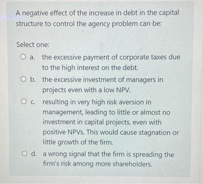 A negative effect of the increase in debt in the capital
structure to control the agency problem can be:
Select one:
O a. the excessive payment of corporate taxes due
to the high interest on the debt.
O b. the excessive investment of managers in
projects even with a low NPV.
O c. resulting in very high risk aversion in
management, leading to little or almost no
investment in capital projects, even with
positive NPVS. This would cause stagnation or
little growth of the firm.
O d. a wrong signal that the firm is spreading the
firm's risk among more shareholders.
