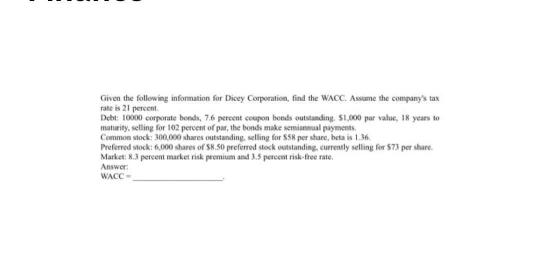 Given the following information for Dicey Corporation, find the WACC. Assume the company's tax
rate is 21 percent.
Debt: 10000 corporate bonds, 7.6 percent coupon bonds outstanding. S1,000 par valuc, 18 years to
maturity, selling for 102 percent of par, the bonds make semiannual payments.
Common stock: 300,000 shares outstanding, selling for $58 per share, beta is 1.36.
Preferred stock: 6,000 shares of $8.50 preferred stock outstanding, currently selling for $73 per share.
Market: 8.3 percent market risk premium and 3.5 percent risk-free rate.
Answer:
WACC =
