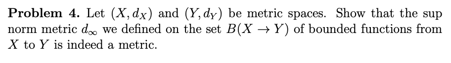 Problem 4. Let (X, dx) and (Y, dy) be metric spaces. Show that the sup
norm metric do we defined on the set B(X → Y) of bounded functions from
X to Y is indeed a metric.