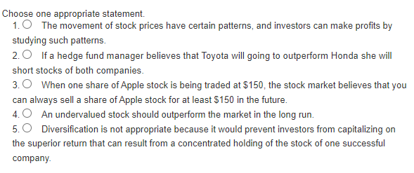Choose one appropriate statement.
1. The movement of stock prices have certain patterns, and investors can make profits by
studying such patterns.
2. If a hedge fund manager believes that Toyota will going to outperform Honda she will
short stocks of both companies.
3. When one share of Apple stock is being traded at $150, the stock market believes that you
can always sell a share of Apple stock for at least $150 in the future.
4. O An undervalued stock should outperform the market in the long run.
5. O Diversification is not appropriate because it would prevent investors from capitalizing on
the superior return that can result from a concentrated holding of the stock of one successful
company.