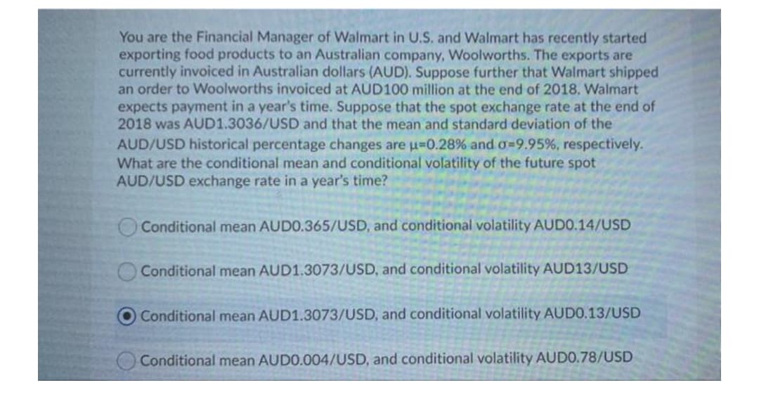 You are the Financial Manager of Walmart in U.S. and Walmart has recently started
exporting food products to an Australian company, Woolworths. The exports are
currently invoiced in Australian dollars (AUD). Suppose further that Walmart shipped
an order to Woolworths invoiced at AUD100 million at the end of 2018. Walmart
expects payment in a year's time. Suppose that the spot exchange rate at the end of
2018 was AUD1.3036/USD and that the mean and standard deviation of the
AUD/USD historical percentage changes are u=0.28% and o=9.95%, respectively.
What are the conditional mean and conditional volatility of the future spot
AUD/USD exchange rate in a year's time?
OConditional mean AUDO.365/USD, and conditional volatility AUDO.14/USD
O Conditional mean AUD1.3073/USD, and conditional volatility AUD13/USD
Conditional mean AUD1.3073/USD, and conditional volatility AUDO.13/USD
Conditional mean AUDO.004/USD, and conditional volatility AUDO.78/USD

