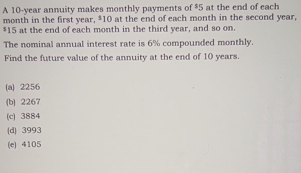 A 10-year annuity makes monthly payments of $5 at the end of each
month in the first year, $10 at the end of each month in the second year,
$15 at the end of each month in the third year, and so on.
The nominal annual interest rate is 6% compounded monthly.
Find the future value of the annuity at the end of 10 years.
(a) 2256
(b) 2267
(c) 3884
(d) 3993
(e) 4105