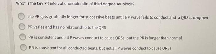 What is the key PR interval characteristic of third-degree AV block?
The PR gets gradually longer for successive beats until a P wave fails to conduct and a QRS is dropped
PR varies and has no relationship to the QRS
PR is consistent and all P waves conduct to cause QRSS, but the PR is longer than normal
PR is consistent for all conducted beats, but not all P waves conduct to cause QRSS