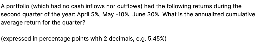 A portfolio (which had no cash inflows nor outflows) had the following returns during the
second quarter of the year: April 5%, May - 10%, June 30%. What is the annualized cumulative
average return for the quarter?
(expressed in percentage points with 2 decimals, e.g. 5.45%)