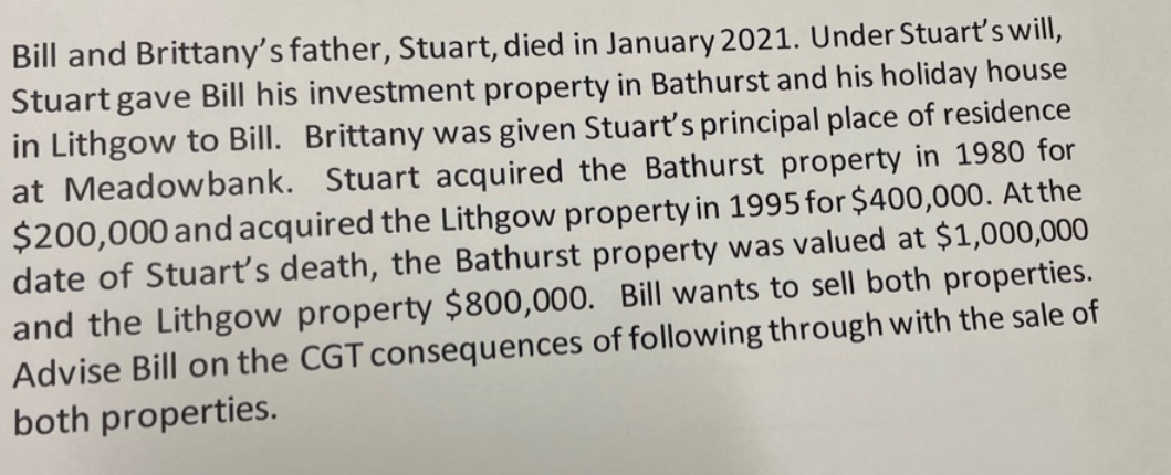 Bill and Brittany's father, Stuart, died in January 2021. Under Stuart's will,
Stuart gave Bill his investment property in Bathurst and his holiday house
in Lithgow to Bill. Brittany was given Stuart's principal place of residence
at Meadowbank. Stuart acquired the Bathurst property in 1980 for
$200,000 and acquired the Lithgow property in 1995 for $400,000. At the
date of Stuart's death, the Bathurst property was valued at $1,000,000
and the Lithgow property $800,000. Bill wants to sell both properties.
Advise Bill on the CGT consequences of following through with the sale of
both properties.