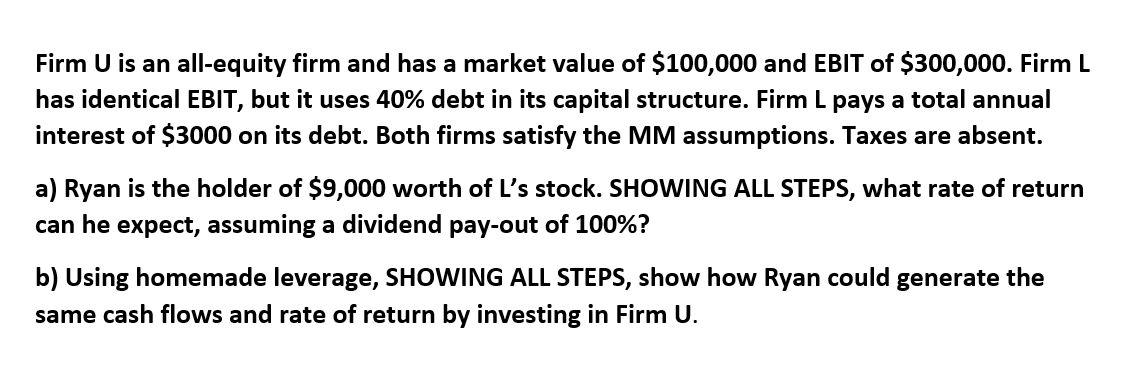 Firm U is an all-equity firm and has a market value of $100,000 and EBIT of $300,000. Firm L
has identical EBIT, but it uses 40% debt in its capital structure. Firm L pays a total annual
interest of $3000 on its debt. Both firms satisfy the MM assumptions. Taxes are absent.
a) Ryan is the holder of $9,000 worth of L's stock. SHOWING ALL STEPS, what rate of return
can he expect, assuming a dividend pay-out of 100%?
b) Using homemade leverage, SHOWING ALL STEPS, show how Ryan could generate the
same cash flows and rate of return by investing in Firm U.