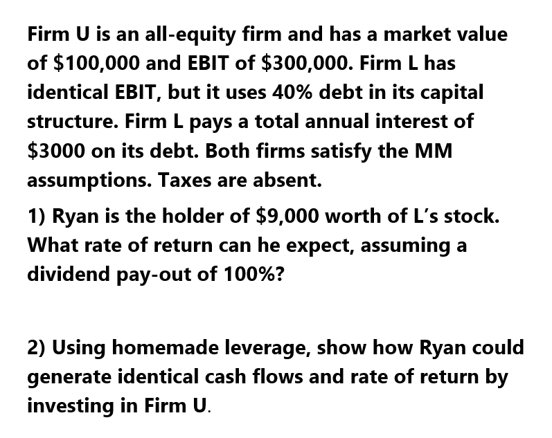 Firm U is an all-equity firm and has a market value
of $100,000 and EBIT of $300,000. Firm L has
identical EBIT, but it uses 40% debt in its capital
structure. Firm L pays a total annual interest of
$3000 on its debt. Both firms satisfy the MM
assumptions. Taxes are absent.
1) Ryan is the holder of $9,000 worth of L's stock.
What rate of return can he expect, assuming a
dividend pay-out of 100%?
2) Using homemade leverage, show how Ryan could
generate identical cash flows and rate of return by
investing in Firm U.