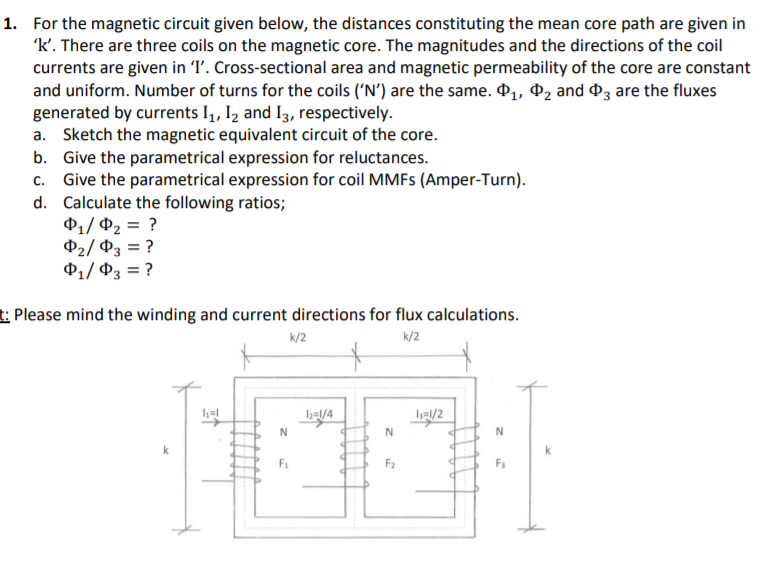 1. For the magnetic circuit given below, the distances constituting the mean core path are given in
'k'. There are three coils on the magnetic core. The magnitudes and the directions of the coil
currents are given in T'. Cross-sectional area and magnetic permeability of the core are constant
and uniform. Number of turns for the coils ('N') are the same. 41, d2 and d3 are the fluxes
generated by currents I,, Iz and I3, respectively.
a. Sketch the magnetic equivalent circuit of the core.
b. Give the parametrical expression for reluctances.
c. Give the parametrical expression for coil MMFS (Amper-Turn).
d. Calculate the following ratios;
$1/ P2 = ?
$2/ P3 = ?
P1/ 03 = ?
t: Please mind the winding and current directions for flux calculations.
k/2
k/2
b/4
N
N
F1
F2
