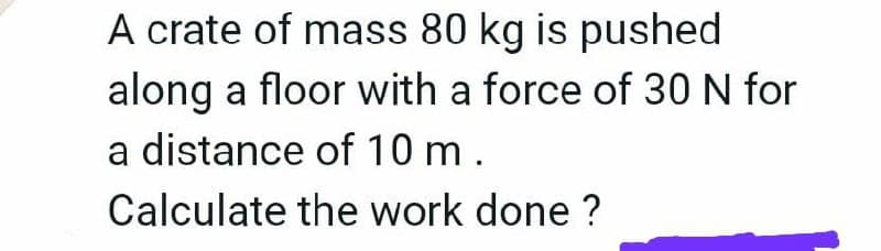 A crate of mass 80 kg is pushed
along a floor with a force of 30 N for
a distance of 10 m.
Calculate the work done ?
