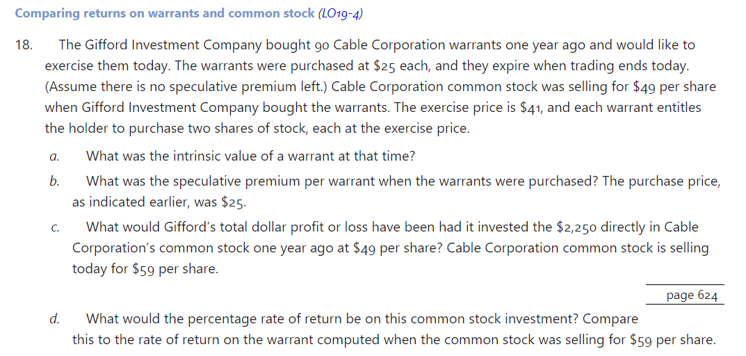 Comparing returns on warrants and common stock (LO19-4)
18. The Gifford Investment Company bought go Cable Corporation warrants one year ago and would like to
exercise them today. The warrants were purchased at $25 each, and they expire when trading ends today.
(Assume there is no speculative premium left.) Cable Corporation common stock was selling for $49 per share
when Gifford Investment Company bought the warrants. The exercise price is $41, and each warrant entitles
the holder to purchase two shares of stock, each at the exercise price.
What was the intrinsic value of a warrant at that time?
What was the speculative premium per warrant when the warrants were purchased? The purchase price,
as indicated earlier, was $25.
a.
b.
C.
d.
What would Gifford's total dollar profit or loss have been had it invested the $2,250 directly in Cable
Corporation's common stock one year ago at $49 per share? Cable Corporation common stock is selling
today for $59 per share.
page 624
What would the percentage rate of return be on this common stock investment? Compare
this to the rate of return on the warrant computed when the common stock was selling for $59 per share.