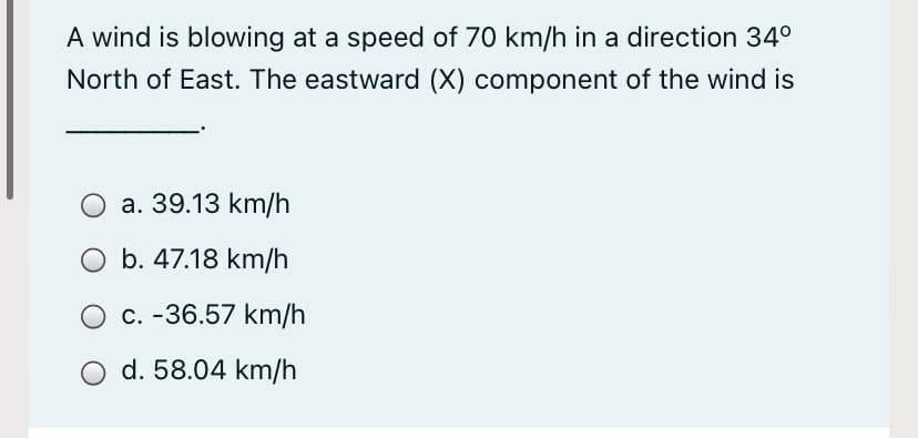 A wind is blowing at a speed of 70 km/h in a direction 34°
North of East. The eastward (X) component of the wind is
a. 39.13 km/h
b. 47.18 km/h
O c. -36.57 km/h
O d. 58.04 km/h
