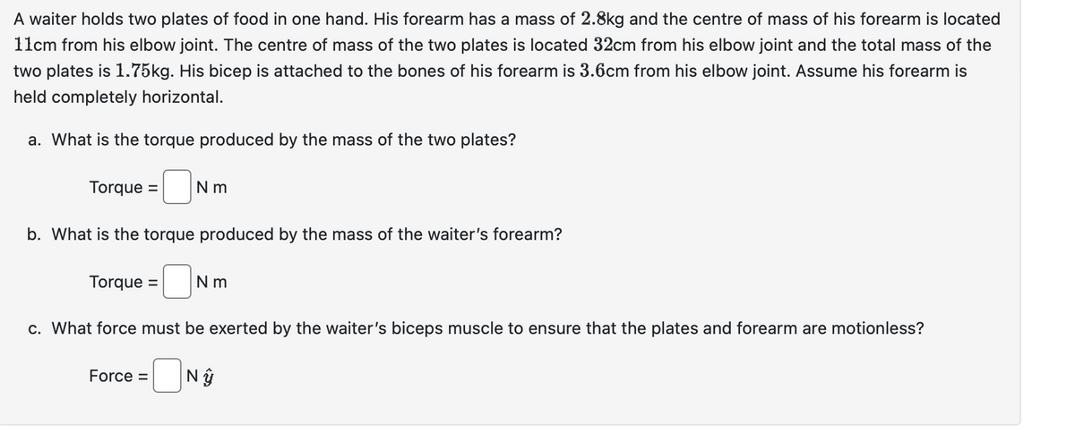 A waiter holds two plates of food in one hand. His forearm has a mass of 2.8kg and the centre of mass of his forearm is located
11cm from his elbow joint. The centre of mass of the two plates is located 32cm from his elbow joint and the total mass of the
two plates is 1.75kg. His bicep is attached to the bones of his forearm is 3.6cm from his elbow joint. Assume his forearm is
held completely horizontal.
a. What is the torque produced by the mass of the two plates?
Torque =
Nm
b. What is the torque produced by the mass of the waiter's forearm?
Torque = Nm
c. What force must be exerted by the waiter's biceps muscle to ensure that the plates and forearm are motionless?
=ONŷ
Force =