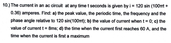 10.) The current in an ac circuit at any time t seconds is given by i = 120 sin (100mt +
0.36) amperes. Find: a) the peak value, the periodic time, the frequency and the
phase angle relative to 120 sin(100mt); b) the value of current when t = 0; c) the
value of current t = 8ms; d) the time when the current first reaches 60 A, and the
time when the current is first a maximum