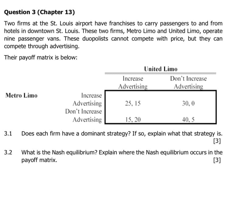 Question 3 (Chapter 13)
Two firms at the St. Louis airport have franchises to carry passengers to and from
hotels in downtown St. Louis. These two firms, Metro Limo and United Limo, operate
nine passenger vans. These duopolists cannot compete with price, but they can
compete through advertising.
Their payoff matrix is below:
United Limo
Increase
Don't Increase
Advertising
Advertising
Metro Limo
Increase
Advertising
Don't Increase
Advertising
25, 15
30, 0
15, 20
40, 5
Does each firm have a dominant strategy? If so, explain what that strategy is.
[3]
3.1
3.2
What is the Nash equilibrium? Explain where the Nash equilibrium occurs in the
payoff matrix.
[3]
