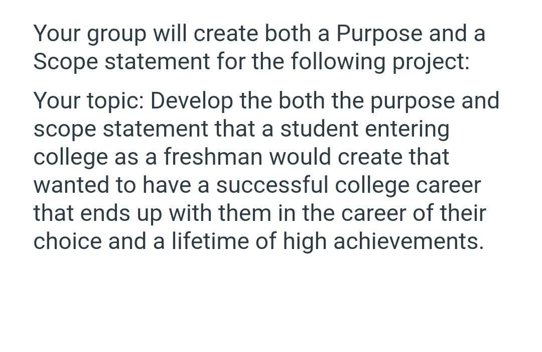 Your group will create both a Purpose and a
Scope statement for the following project:
Your topic: Develop the both the purpose and
scope statement that a student entering
college as a freshman would create that
wanted to have a successful college career
that ends up with them in the career of their
choice and a lifetime of high achievements.
