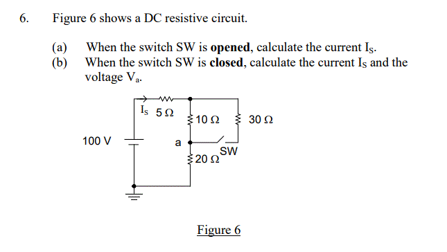 6.
Figure 6 shows a DC resistive circuit.
(a)
(b)
When the switch SW is opened, calculate the current Is.
When the switch SW is closed, calculate the current Is and the
voltage V₁.
100 V
Is 5Ω
a
{10 Ω
3 20 Ω
SW
Figure 6
30 Ω