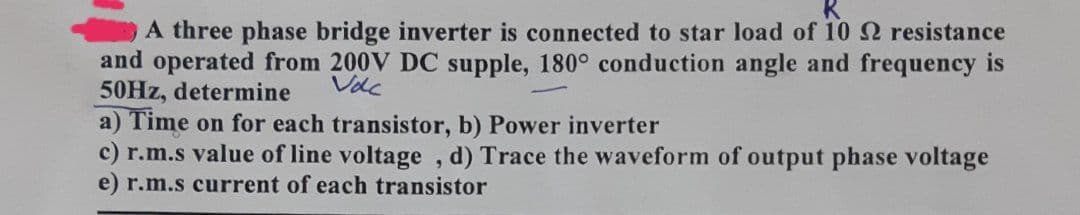 A three phase bridge inverter is connected to star load of 10 22 resistance
and operated from 200V DC supple, 180° conduction angle and frequency is
50Hz, determine
Volc
a) Time on for each transistor, b) Power inverter
c) r.m.s value of line voltage, d) Trace the waveform of output phase voltage
e) r.m.s current of each transistor