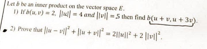 Let b be an inner product on the vector space E.
1) If b(u, v) = 2, |lu|| = 4 and ||v|| = 5 then find b(u + v,u+ 3v).
2) Prove that ||uv|| + ||u + v1|² = 2||u||² + 2 ||0|| ².
-