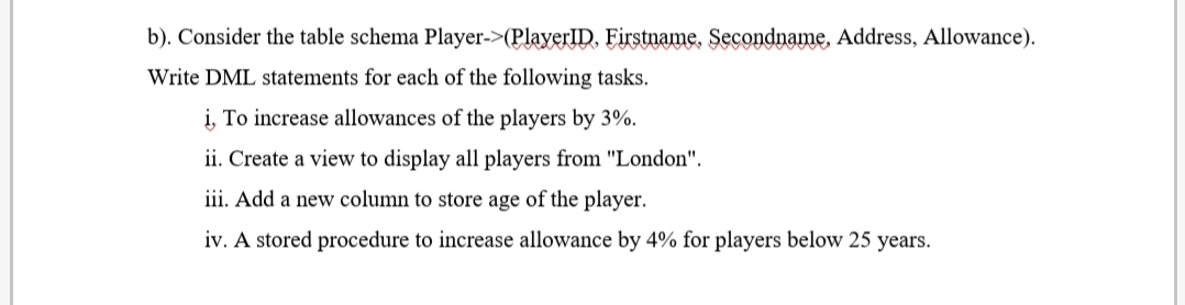 b). Consider the table schema Player->(PlayerID. Firstname. Secondname, Address, Allowance).
Write DML statements for each of the following tasks.
i, To increase allowances of the players by 3%.
ii. Create a view to display all players from "London".
iii. Add a new column to store age of the player.
iv. A stored procedure to increase allowance by 4% for players below 25 years.
