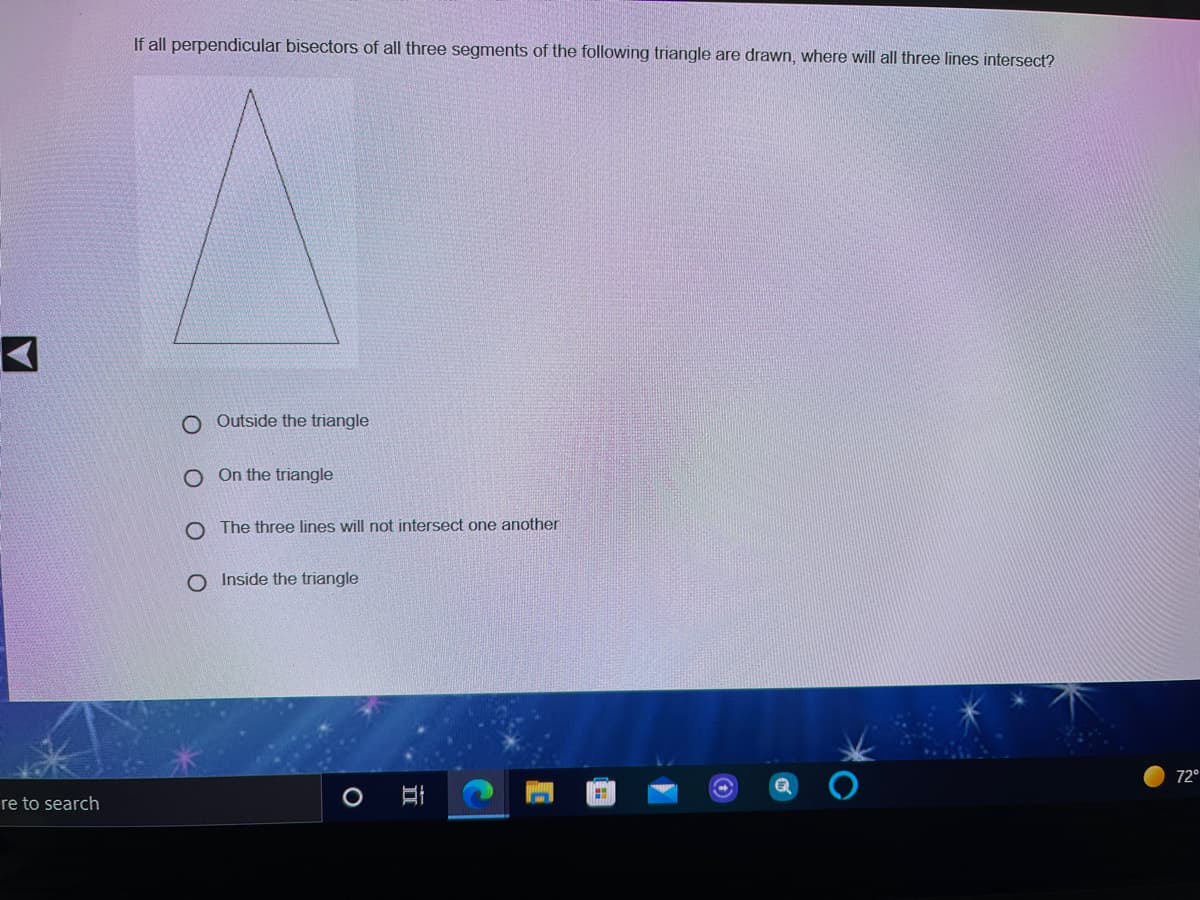 If all perpendicular bisectors of all three segments of the following triangle are drawn, where will all three lines intersect?
Outside the triangle
O On the triangle
O The three lines will not intersect one another
O Inside the triangle
72°
re to search
