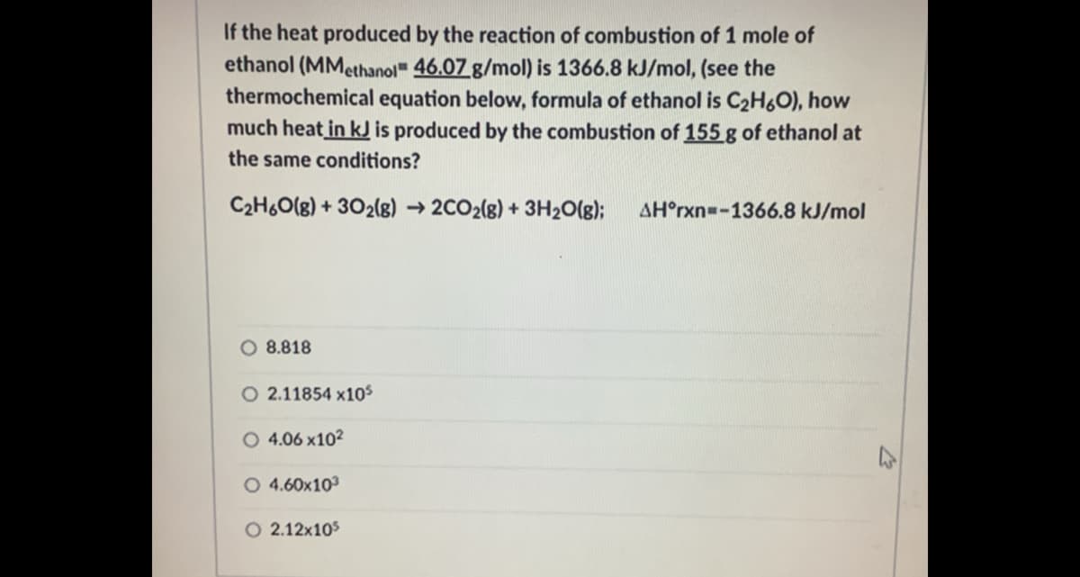 If the heat produced by the reaction of combustion of 1 mole of
ethanol (MMethanol" 46.07 g/mol) is 1366.8 kJ/mol, (see the
thermochemical equation below, formula of ethanol is C2H6O), how
much heat in kJ is produced by the combustion of 155 g of ethanol at
the same conditions?
C2H6O(g) + 302(g)
2CO2(8) + 3H2O(g);
AH°rxn=-1366.8 kJ/mol
O 8.818
O 2.11854 x10s
O 4.06 x102
O 4.60x103
2.12x105
